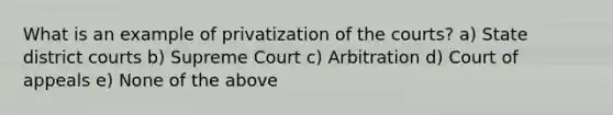 What is an example of privatization of the courts? a) State district courts b) Supreme Court c) Arbitration d) Court of appeals e) None of the above