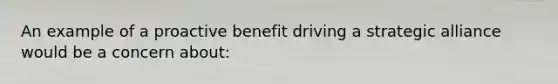 An example of a proactive benefit driving a strategic alliance would be a concern about: