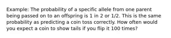 Example: The probability of a specific allele from one parent being passed on to an offspring is 1 in 2 or 1/2. This is the same probability as predicting a coin toss correctly. How often would you expect a coin to show tails if you flip it 100 times?