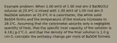 Example problem: When 1.00 dm3 of 1.00 mol dm-3 Ba(NO3)2 solution at 25.0ᵒC is mixed with 1.00 dm3 of 1.00 mol dm-3 Na2SO4 solution at 25.0ᵒC in a calorimeter, the white solid BaSO4 forms and the temperature of the mixture increases to 28.1ᵒC. Assuming that the calorimeter absorbs only a negligible quantity of heat, that the specific heat capacity of the solution is 4.18 J g-1ᵒC-1, and that the density of the final solution is 1.0 g cm-3, calculate the enthalpy change per mole of BaSO4 formed.