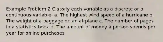 Example Problem 2 Classify each variable as a discrete or a continuous variable. a. The highest wind speed of a hurricane b. The weight of a baggage on an airplane c. The number of pages in a statistics book d. The amount of money a person spends per year for online purchases