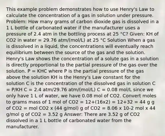 This example problem demonstrates how to use Henry's Law to calculate the concentration of a gas in solution under pressure. Problem: How many grams of carbon dioxide gas is dissolved in a 1 L bottle of carbonated water if the manufacturer uses a pressure of 2.4 atm in the bottling process at 25 °C? Given: KH of CO2 in water = 29.76 atm/(mol/L) at 25 °C Solution When a gas is dissolved in a liquid, the concentrations will eventually reach equilibrium between the source of the gas and the solution. Henry's Law shows the concentration of a solute gas in a solution is directly proportional to the partial pressure of the gas over the solution. P = KHC where P is the partial pressure of the gas above the solution KH is the Henry's Law constant for the solution C is the concentration of the dissolved gas in solution C = P/KH C = 2.4 atm/29.76 atm/(mol/L) C = 0.08 mol/L since we only have 1 L of water, we have 0.08 mol of CO2. Convert moles to grams mass of 1 mol of CO2 = 12+(16x2) = 12+32 = 44 g g of CO2 = mol CO2 x (44 g/mol) g of CO2 = 8.06 x 10-2 mol x 44 g/mol g of CO2 = 3.52 g Answer: There are 3.52 g of CO2 dissolved in a 1 L bottle of carbonated water from the manufacturer.