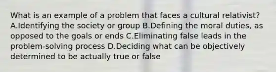 What is an example of a problem that faces a cultural relativist? A.Identifying the society or group B.Defining the moral duties, as opposed to the goals or ends C.Eliminating false leads in the problem-solving process D.Deciding what can be objectively determined to be actually true or false