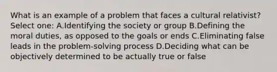 What is an example of a problem that faces a cultural relativist? Select one: A.Identifying the society or group B.Defining the moral duties, as opposed to the goals or ends C.Eliminating false leads in the problem-solving process D.Deciding what can be objectively determined to be actually true or false