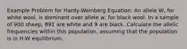 Example Problem for Hardy-Weinberg Equation: An allele W, for white wool, is dominant over allele w, for black wool. In a sample of 900 sheep, 891 are white and 9 are black. Calculate the allelic frequencies within this population, assuming that the population is in H-W equilibrium.