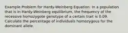 Example Problem for Hardy-Weinberg Equation: In a population that is in Hardy-Weinberg equilibrium, the frequency of the recessive homozygote genotype of a certain trait is 0.09. Calculate the percentage of individuals homozygous for the dominant allele.