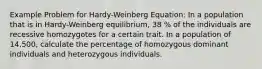 Example Problem for Hardy-Weinberg Equation: In a population that is in Hardy-Weinberg equilibrium, 38 % of the individuals are recessive homozygotes for a certain trait. In a population of 14,500, calculate the percentage of homozygous dominant individuals and heterozygous individuals.