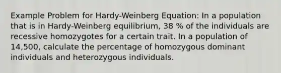 Example Problem for Hardy-Weinberg Equation: In a population that is in Hardy-Weinberg equilibrium, 38 % of the individuals are recessive homozygotes for a certain trait. In a population of 14,500, calculate the percentage of homozygous dominant individuals and heterozygous individuals.