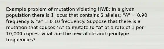 Example problem of mutation violating HWE: In a given population there is 1 locus that contains 2 alleles: "A" = 0.90 frequency & "a" = 0.10 frequency. Suppose that there is a mutation that causes "A" to mutate to "a" at a rate of 1 per 10,000 copies. what are the new allele and genotype frequencies?