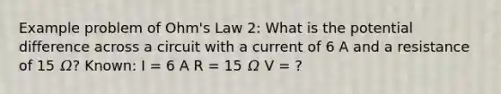 Example problem of Ohm's Law 2: What is the potential difference across a circuit with a current of 6 A and a resistance of 15 𝛺? Known: I = 6 A R = 15 𝛺 V = ?