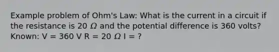 Example problem of Ohm's Law: What is the current in a circuit if the resistance is 20 𝛺 and the potential difference is 360 volts? Known: V = 360 V R = 20 𝛺 I = ?