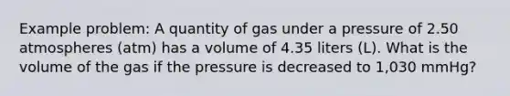 Example problem: A quantity of gas under a pressure of 2.50 atmospheres (atm) has a volume of 4.35 liters (L). What is the volume of the gas if the pressure is decreased to 1,030 mmHg?