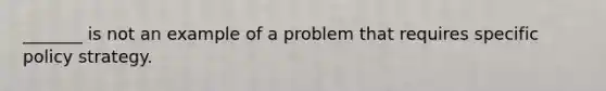 _______ is not an example of a problem that requires specific policy strategy.