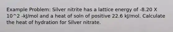 Example Problem: Silver nitrite has a lattice energy of -8.20 X 10^2 -kJ/mol and a heat of soln of positive 22.6 kJ/mol. Calculate the heat of hydration for Silver nitrate.