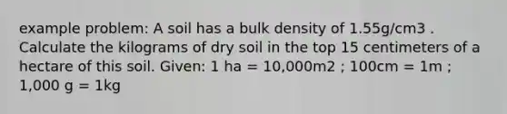 example problem: A soil has a bulk density of 1.55g/cm3 . Calculate the kilograms of dry soil in the top 15 centimeters of a hectare of this soil. Given: 1 ha = 10,000m2 ; 100cm = 1m ; 1,000 g = 1kg