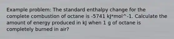 Example problem: The standard enthalpy change for the complete combustion of octane is -5741 kJ*mol^-1. Calculate the amount of energy produced in kJ when 1 g of octane is completely burned in air?