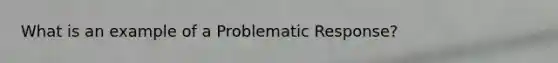 What is an example of a Problematic Response?