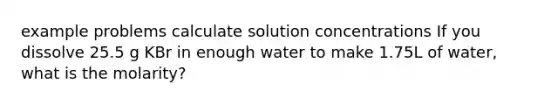 example problems calculate solution concentrations If you dissolve 25.5 g KBr in enough water to make 1.75L of water, what is the molarity?