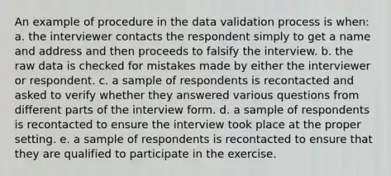 An example of procedure in the data validation process is when: a. the interviewer contacts the respondent simply to get a name and address and then proceeds to falsify the interview. b. the raw data is checked for mistakes made by either the interviewer or respondent. c. a sample of respondents is recontacted and asked to verify whether they answered various questions from different parts of the interview form. d. a sample of respondents is recontacted to ensure the interview took place at the proper setting. e. a sample of respondents is recontacted to ensure that they are qualified to participate in the exercise.