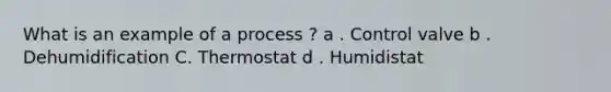 What is an example of a process ? a . Control valve b . Dehumidification C. Thermostat d . Humidistat