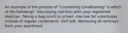 An example of the process of "Countering Conditioning" is which of the following? -Discussing nutrition with your registered dietician -Taking a bag lunch to school -Use low fat substitutes instead of regular condiments -Self talk -Removing all ashtrays from your apartment