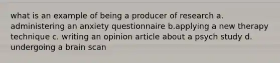 what is an example of being a producer of research a. administering an anxiety questionnaire b.applying a new therapy technique c. writing an opinion article about a psych study d. undergoing a brain scan