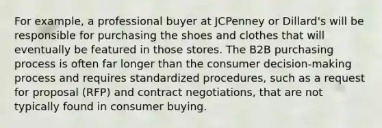 For example, a professional buyer at JCPenney or Dillard's will be responsible for purchasing the shoes and clothes that will eventually be featured in those stores. The B2B purchasing process is often far longer than the consumer decision-making process and requires standardized procedures, such as a request for proposal (RFP) and contract negotiations, that are not typically found in consumer buying.