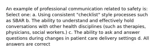 An example of professional communication related to safety is: Select one: a. Using consistent "checklist" style processes such as SBAR b. The ability to understand and effectively hold conversations with other health disciplines (such as therapies, physicians, social workers.) c. The ability to ask and answer questions during changes in patient care delivery settings d. All answers are correct