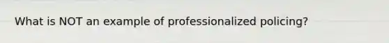 What is NOT an example of professionalized policing?