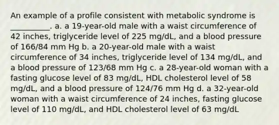 An example of a profile consistent with metabolic syndrome is __________. a. a 19-year-old male with a waist circumference of 42 inches, triglyceride level of 225 mg/dL, and a blood pressure of 166/84 mm Hg b. a 20-year-old male with a waist circumference of 34 inches, triglyceride level of 134 mg/dL, and a blood pressure of 123/68 mm Hg c. a 28-year-old woman with a fasting glucose level of 83 mg/dL, HDL cholesterol level of 58 mg/dL, and a blood pressure of 124/76 mm Hg d. a 32-year-old woman with a waist circumference of 24 inches, fasting glucose level of 110 mg/dL, and HDL cholesterol level of 63 mg/dL