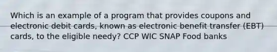 Which is an example of a program that provides coupons and electronic debit cards, known as electronic benefit transfer (EBT) cards, to the eligible needy? CCP WIC SNAP Food banks