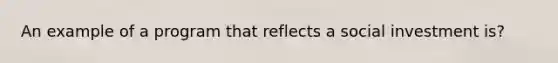 An example of a program that reflects a social investment is?