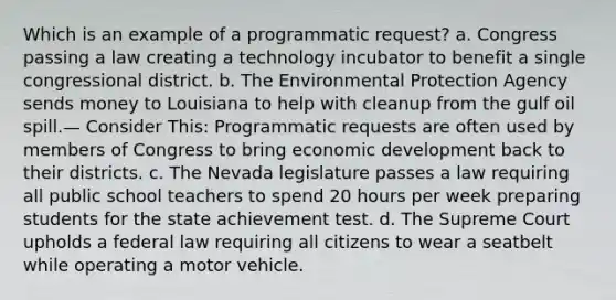 Which is an example of a programmatic request? a. Congress passing a law creating a technology incubator to benefit a single congressional district. b. The Environmental Protection Agency sends money to Louisiana to help with cleanup from the gulf oil spill.— Consider This: Programmatic requests are often used by members of Congress to bring economic development back to their districts. c. The Nevada legislature passes a law requiring all public school teachers to spend 20 hours per week preparing students for the state achievement test. d. The Supreme Court upholds a federal law requiring all citizens to wear a seatbelt while operating a motor vehicle.