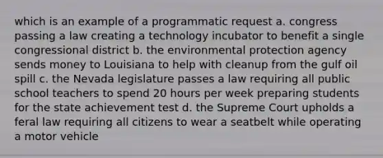 which is an example of a programmatic request a. congress passing a law creating a technology incubator to benefit a single congressional district b. the environmental protection agency sends money to Louisiana to help with cleanup from the gulf oil spill c. the Nevada legislature passes a law requiring all public school teachers to spend 20 hours per week preparing students for the state achievement test d. the Supreme Court upholds a feral law requiring all citizens to wear a seatbelt while operating a motor vehicle