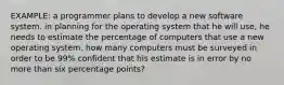 EXAMPLE: a programmer plans to develop a new software system. in planning for the operating system that he will use, he needs to estimate the percentage of computers that use a new operating system. how many computers must be surveyed in order to be 99% confident that his estimate is in error by no more than six percentage points?