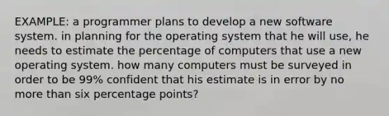 EXAMPLE: a programmer plans to develop a new software system. in planning for the operating system that he will use, he needs to estimate the percentage of computers that use a new operating system. how many computers must be surveyed in order to be 99% confident that his estimate is in error by no more than six percentage points?