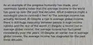 As an example of the progress humanity has made, your roommate Sandra notes that the average income in the world has gone up over the past few decades. What evidence might a sociologist give to contradict her? A) The average income has actually declined. B) Despite a rise in average global income, there is still huge inequality between people in high-income nations and the rest of the world. C) Despite a recent rise in average global income, the average income has fluctuated consistently over the years. D) Despite an earlier rise in average global income, the average income has stagnated for the past three decades.