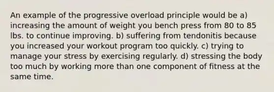 An example of the progressive overload principle would be a) increasing the amount of weight you bench press from 80 to 85 lbs. to continue improving. b) suffering from tendonitis because you increased your workout program too quickly. c) trying to manage your stress by exercising regularly. d) stressing the body too much by working more than one component of fitness at the same time.