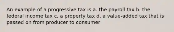 An example of a progressive tax is a. the payroll tax b. the federal income tax c. a property tax d. a value-added tax that is passed on from producer to consumer