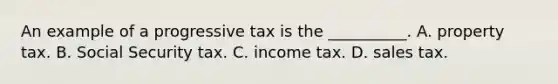 An example of a progressive tax is the​ __________. A. property tax. B. Social Security tax. C. income tax. D. sales tax.