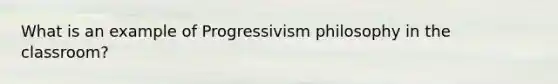 What is an example of Progressivism philosophy in the classroom?