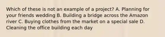 Which of these is not an example of a project? A. Planning for your friends wedding B. Building a bridge across the Amazon river C. Buying clothes from the market on a special sale D. Cleaning the office building each day