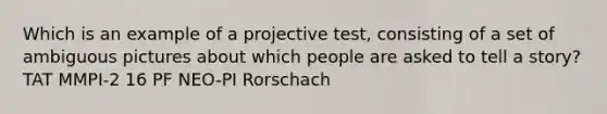 Which is an example of a projective test, consisting of a set of ambiguous pictures about which people are asked to tell a story? TAT MMPI-2 16 PF NEO-PI Rorschach