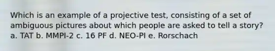 Which is an example of a projective test, consisting of a set of ambiguous pictures about which people are asked to tell a story? a. TAT b. MMPI-2 c. 16 PF d. NEO-PI e. Rorschach