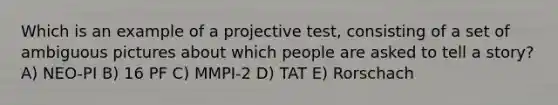 Which is an example of a projective test, consisting of a set of ambiguous pictures about which people are asked to tell a story? A) NEO-PI B) 16 PF C) MMPI-2 D) TAT E) Rorschach