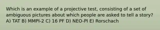 Which is an example of a projective test, consisting of a set of ambiguous pictures about which people are asked to tell a story? A) TAT B) MMPI-2 C) 16 PF D) NEO-PI E) Rorschach