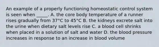 An example of a properly functioning homeostatic control system is seen when _____. A. the core body temperature of a runner rises gradually from 37°C to 45°C B. the kidneys excrete salt into the urine when dietary salt levels rise C. a blood cell shrinks when placed in a solution of salt and water D. the blood pressure increases in response to an increase in blood volume