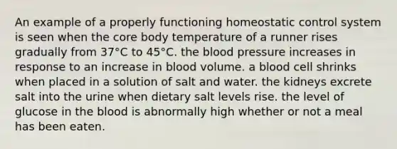 An example of a properly functioning homeostatic control system is seen when <a href='https://www.questionai.com/knowledge/kD8KqkX2aO-the-core' class='anchor-knowledge'>the core</a> body temperature of a runner rises gradually from 37°C to 45°C. <a href='https://www.questionai.com/knowledge/k7oXMfj7lk-the-blood' class='anchor-knowledge'>the blood</a> pressure increases in response to an increase in blood volume. a blood cell shrinks when placed in a solution of salt and water. the kidneys excrete salt into the urine when dietary salt levels rise. the level of glucose in the blood is abnormally high whether or not a meal has been eaten.