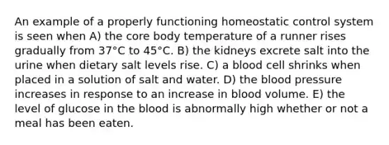 An example of a properly functioning homeostatic control system is seen when A) the core body temperature of a runner rises gradually from 37°C to 45°C. B) the kidneys excrete salt into the urine when dietary salt levels rise. C) a blood cell shrinks when placed in a solution of salt and water. D) the blood pressure increases in response to an increase in blood volume. E) the level of glucose in the blood is abnormally high whether or not a meal has been eaten.