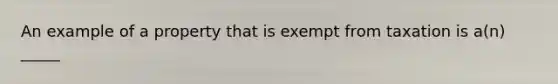 An example of a property that is exempt from taxation is a(n) _____